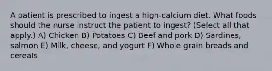 A patient is prescribed to ingest a high-calcium diet. What foods should the nurse instruct the patient to ingest? (Select all that apply.) A) Chicken B) Potatoes C) Beef and pork D) Sardines, salmon E) Milk, cheese, and yogurt F) Whole grain breads and cereals