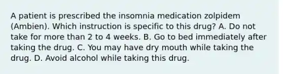 A patient is prescribed the insomnia medication zolpidem (Ambien). Which instruction is specific to this drug? A. Do not take for more than 2 to 4 weeks. B. Go to bed immediately after taking the drug. C. You may have dry mouth while taking the drug. D. Avoid alcohol while taking this drug.