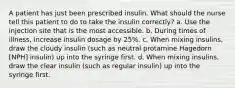 A patient has just been prescribed insulin. What should the nurse tell this patient to do to take the insulin correctly? a. Use the injection site that is the most accessible. b. During times of illness, increase insulin dosage by 25%. c. When mixing insulins, draw the cloudy insulin (such as neutral protamine Hagedorn [NPH] insulin) up into the syringe first. d. When mixing insulins, draw the clear insulin (such as regular insulin) up into the syringe first.