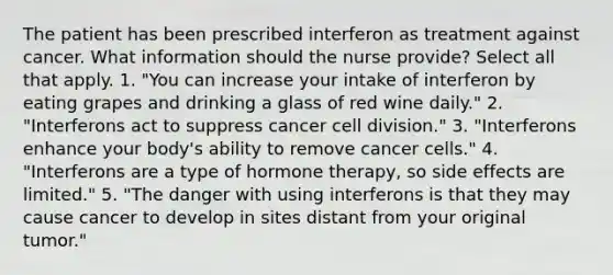 The patient has been prescribed interferon as treatment against cancer. What information should the nurse provide? Select all that apply. 1. "You can increase your intake of interferon by eating grapes and drinking a glass of red wine daily." 2. "Interferons act to suppress cancer cell division." 3. "Interferons enhance your body's ability to remove cancer cells." 4. "Interferons are a type of hormone therapy, so side effects are limited." 5. "The danger with using interferons is that they may cause cancer to develop in sites distant from your original tumor."