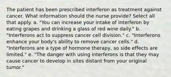 The patient has been prescribed interferon as treatment against cancer. What information should the nurse provide? Select all that apply. a. "You can increase your intake of interferon by eating grapes and drinking a glass of red wine daily." b. "Interferons act to suppress cancer cell division." c. "Interferons enhance your body's ability to remove cancer cells." d. "Interferons are a type of hormone therapy, so side effects are limited." e. "The danger with using interferons is that they may cause cancer to develop in sites distant from your original tumor."