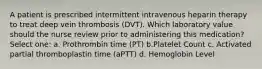 A patient is prescribed intermittent intravenous heparin therapy to treat deep vein thrombosis (DVT). Which laboratory value should the nurse review prior to administering this medication? Select one: a. Prothrombin time (PT) b.Platelet Count c. Activated partial thromboplastin time (aPTT) d. Hemoglobin Level