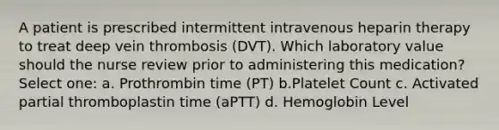 A patient is prescribed intermittent intravenous heparin therapy to treat deep vein thrombosis (DVT). Which laboratory value should the nurse review prior to administering this medication? Select one: a. Prothrombin time (PT) b.Platelet Count c. Activated partial thromboplastin time (aPTT) d. Hemoglobin Level