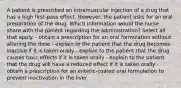 A patient is prescribed an intramuscular injection of a drug that has a high first-pass effect. However, the patient asks for an oral preparation of the drug. Which information would the nurse share with the patient regarding the administration? Select all that apply. - obtain a prescription for an oral formulation without altering the dose - explain to the patient that the drug becomes inactive if it is taken orally - explain to the patient that the drug causes toxic effects if it is taken orally - explain to the patient that the drug will have a reduced effect if it is taken orally - obtain a prescription for an enteric-coated oral formulation to prevent inactivation in the liver