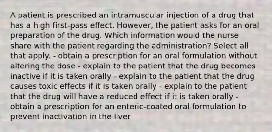 A patient is prescribed an intramuscular injection of a drug that has a high first-pass effect. However, the patient asks for an oral preparation of the drug. Which information would the nurse share with the patient regarding the administration? Select all that apply. - obtain a prescription for an oral formulation without altering the dose - explain to the patient that the drug becomes inactive if it is taken orally - explain to the patient that the drug causes toxic effects if it is taken orally - explain to the patient that the drug will have a reduced effect if it is taken orally - obtain a prescription for an enteric-coated oral formulation to prevent inactivation in the liver