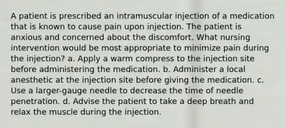 A patient is prescribed an intramuscular injection of a medication that is known to cause pain upon injection. The patient is anxious and concerned about the discomfort. What nursing intervention would be most appropriate to minimize pain during the injection? a. Apply a warm compress to the injection site before administering the medication. b. Administer a local anesthetic at the injection site before giving the medication. c. Use a larger-gauge needle to decrease the time of needle penetration. d. Advise the patient to take a deep breath and relax the muscle during the injection.