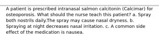 A patient is prescribed intranasal salmon calcitonin (Calcimar) for osteoporosis. What should the nurse teach this patient? a. Spray both nostrils daily.The spray may cause nasal dryness. b. Spraying at night decreases nasal irritation. c. A common side effect of the medication is nausea.