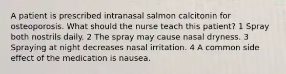 A patient is prescribed intranasal salmon calcitonin for osteoporosis. What should the nurse teach this patient? 1 Spray both nostrils daily. 2 The spray may cause nasal dryness. 3 Spraying at night decreases nasal irritation. 4 A common side effect of the medication is nausea.