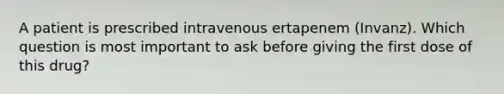 A patient is prescribed intravenous ertapenem (Invanz). Which question is most important to ask before giving the first dose of this drug?