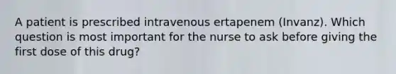 A patient is prescribed intravenous ertapenem (Invanz). Which question is most important for the nurse to ask before giving the first dose of this drug?