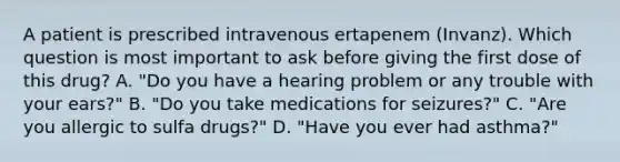 A patient is prescribed intravenous ertapenem (Invanz). Which question is most important to ask before giving the first dose of this drug? A. "Do you have a hearing problem or any trouble with your ears?" B. "Do you take medications for seizures?" C. "Are you allergic to sulfa drugs?" D. "Have you ever had asthma?"