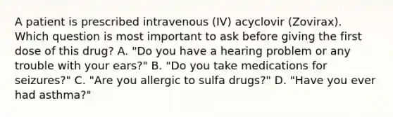 A patient is prescribed intravenous (IV) acyclovir (Zovirax). Which question is most important to ask before giving the first dose of this drug? A. "Do you have a hearing problem or any trouble with your ears?" B. "Do you take medications for seizures?" C. "Are you allergic to sulfa drugs?" D. "Have you ever had asthma?"