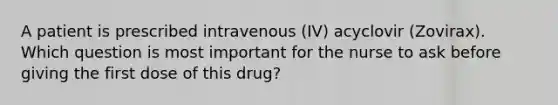 A patient is prescribed intravenous (IV) acyclovir (Zovirax). Which question is most important for the nurse to ask before giving the first dose of this drug?