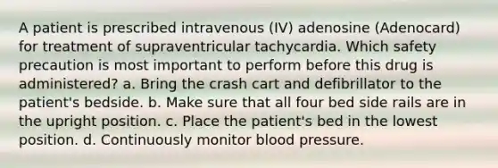 A patient is prescribed intravenous (IV) adenosine (Adenocard) for treatment of supraventricular tachycardia. Which safety precaution is most important to perform before this drug is administered? a. Bring the crash cart and defibrillator to the patient's bedside. b. Make sure that all four bed side rails are in the upright position. c. Place the patient's bed in the lowest position. d. Continuously monitor blood pressure.