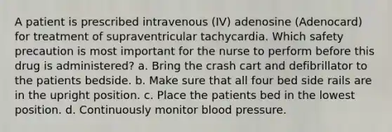 A patient is prescribed intravenous (IV) adenosine (Adenocard) for treatment of supraventricular tachycardia. Which safety precaution is most important for the nurse to perform before this drug is administered? a. Bring the crash cart and defibrillator to the patients bedside. b. Make sure that all four bed side rails are in the upright position. c. Place the patients bed in the lowest position. d. Continuously monitor blood pressure.