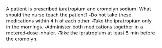 A patient is prescribed ipratropium and cromolyn sodium. What should the nurse teach the patient? -Do not take these medications within 4 h of each other. -Take the ipratropium only in the mornings. -Administer both medications together in a metered-dose inhaler. -Take the ipratropium at least 5 min before the cromolyn.