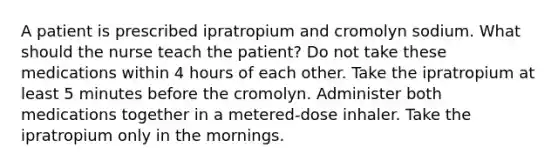 A patient is prescribed ipratropium and cromolyn sodium. What should the nurse teach the patient? Do not take these medications within 4 hours of each other. Take the ipratropium at least 5 minutes before the cromolyn. Administer both medications together in a metered-dose inhaler. Take the ipratropium only in the mornings.