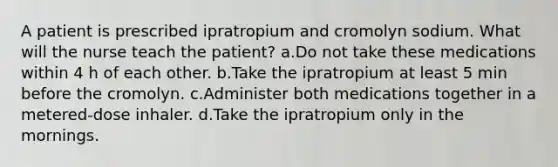 A patient is prescribed ipratropium and cromolyn sodium. What will the nurse teach the patient? a.Do not take these medications within 4 h of each other. b.Take the ipratropium at least 5 min before the cromolyn. c.Administer both medications together in a metered-dose inhaler. d.Take the ipratropium only in the mornings.