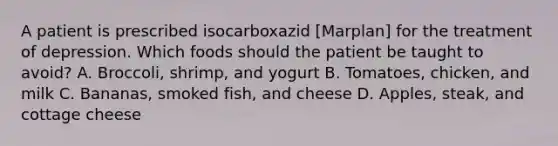 A patient is prescribed isocarboxazid [Marplan] for the treatment of depression. Which foods should the patient be taught to avoid? A. Broccoli, shrimp, and yogurt B. Tomatoes, chicken, and milk C. Bananas, smoked fish, and cheese D. Apples, steak, and cottage cheese