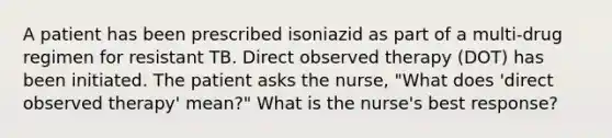 A patient has been prescribed isoniazid as part of a multi-drug regimen for resistant TB. Direct observed therapy (DOT) has been initiated. The patient asks the nurse, "What does 'direct observed therapy' mean?" What is the nurse's best response?