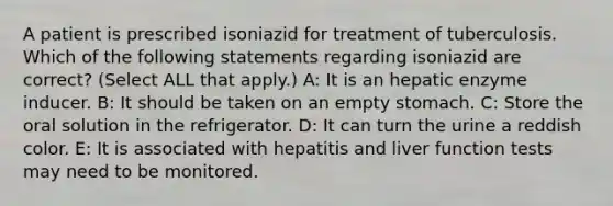 A patient is prescribed isoniazid for treatment of tuberculosis. Which of the following statements regarding isoniazid are correct? (Select ALL that apply.) A: It is an hepatic enzyme inducer. B: It should be taken on an empty stomach. C: Store the oral solution in the refrigerator. D: It can turn the urine a reddish color. E: It is associated with hepatitis and liver function tests may need to be monitored.