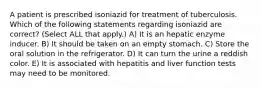 A patient is prescribed isoniazid for treatment of tuberculosis. Which of the following statements regarding isoniazid are correct? (Select ALL that apply.) A) It is an hepatic enzyme inducer. B) It should be taken on an empty stomach. C) Store the oral solution in the refrigerator. D) It can turn the urine a reddish color. E) It is associated with hepatitis and liver function tests may need to be monitored.