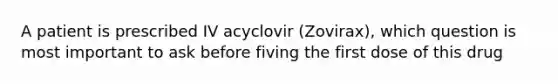 A patient is prescribed IV acyclovir (Zovirax), which question is most important to ask before fiving the first dose of this drug