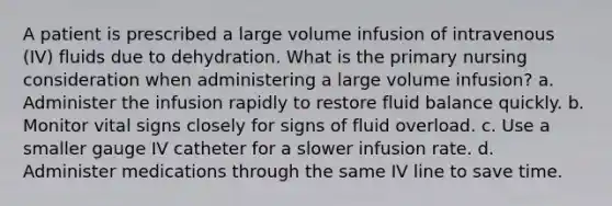 A patient is prescribed a large volume infusion of intravenous (IV) fluids due to dehydration. What is the primary nursing consideration when administering a large volume infusion? a. Administer the infusion rapidly to restore fluid balance quickly. b. Monitor vital signs closely for signs of fluid overload. c. Use a smaller gauge IV catheter for a slower infusion rate. d. Administer medications through the same IV line to save time.