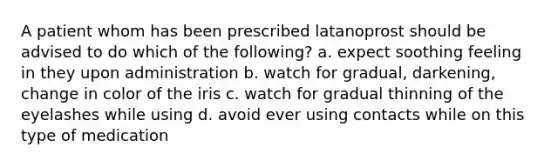 A patient whom has been prescribed latanoprost should be advised to do which of the following? a. expect soothing feeling in they upon administration b. watch for gradual, darkening, change in color of the iris c. watch for gradual thinning of the eyelashes while using d. avoid ever using contacts while on this type of medication