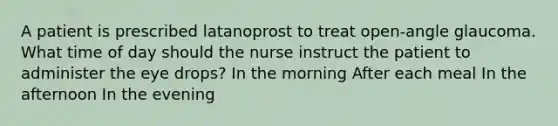 A patient is prescribed latanoprost to treat open-angle glaucoma. What time of day should the nurse instruct the patient to administer the eye drops? In the morning After each meal In the afternoon In the evening