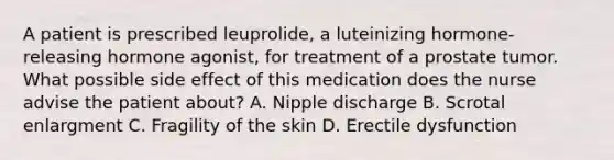 A patient is prescribed leuprolide, a luteinizing hormone-releasing hormone agonist, for treatment of a prostate tumor. What possible side effect of this medication does the nurse advise the patient about? A. Nipple discharge B. Scrotal enlargment C. Fragility of the skin D. Erectile dysfunction