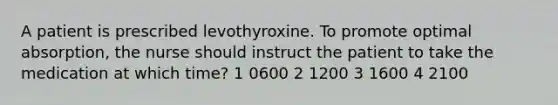 A patient is prescribed levothyroxine. To promote optimal absorption, the nurse should instruct the patient to take the medication at which time? 1 0600 2 1200 3 1600 4 2100