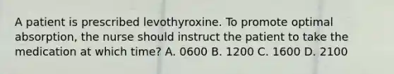 A patient is prescribed levothyroxine. To promote optimal absorption, the nurse should instruct the patient to take the medication at which time? A. 0600 B. 1200 C. 1600 D. 2100