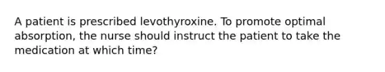 A patient is prescribed levothyroxine. To promote optimal absorption, the nurse should instruct the patient to take the medication at which time?