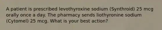 A patient is prescribed levothyroxine sodium (Synthroid) 25 mcg orally once a day. The pharmacy sends liothyronine sodium (Cytomel) 25 mcg. What is your best action?