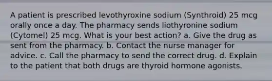 A patient is prescribed levothyroxine sodium (Synthroid) 25 mcg orally once a day. The pharmacy sends liothyronine sodium (Cytomel) 25 mcg. What is your best action? a. Give the drug as sent from the pharmacy. b. Contact the nurse manager for advice. c. Call the pharmacy to send the correct drug. d. Explain to the patient that both drugs are thyroid hormone agonists.