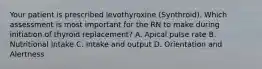 Your patient is prescribed levothyroxine (Synthroid). Which assessment is most important for the RN to make during initiation of thyroid replacement? A. Apical pulse rate B. Nutritional Intake C. Intake and output D. Orientation and Alertness