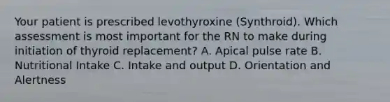 Your patient is prescribed levothyroxine (Synthroid). Which assessment is most important for the RN to make during initiation of thyroid replacement? A. Apical pulse rate B. Nutritional Intake C. Intake and output D. Orientation and Alertness