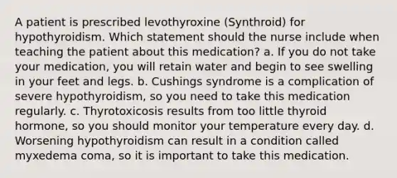 A patient is prescribed levothyroxine (Synthroid) for hypothyroidism. Which statement should the nurse include when teaching the patient about this medication? a. If you do not take your medication, you will retain water and begin to see swelling in your feet and legs. b. Cushings syndrome is a complication of severe hypothyroidism, so you need to take this medication regularly. c. Thyrotoxicosis results from too little thyroid hormone, so you should monitor your temperature every day. d. Worsening hypothyroidism can result in a condition called myxedema coma, so it is important to take this medication.