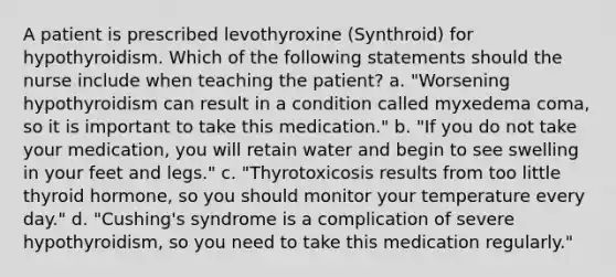 A patient is prescribed levothyroxine (Synthroid) for hypothyroidism. Which of the following statements should the nurse include when teaching the patient? a. "Worsening hypothyroidism can result in a condition called myxedema coma, so it is important to take this medication." b. "If you do not take your medication, you will retain water and begin to see swelling in your feet and legs." c. "Thyrotoxicosis results from too little thyroid hormone, so you should monitor your temperature every day." d. "Cushing's syndrome is a complication of severe hypothyroidism, so you need to take this medication regularly."