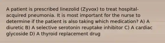 A patient is prescribed linezolid (Zyvox) to treat hospital-acquired pneumonia. It is most important for the nurse to determine if the patient is also taking which medication? A) A diuretic B) A selective serotonin reuptake inhibitor C) A cardiac glycoside D) A thyroid replacement drug