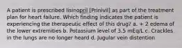 A patient is prescribed lisinopril [Prinivil] as part of the treatment plan for heart failure. Which finding indicates the patient is experiencing the therapeutic effect of this drug? a. + 2 edema of the lower extremities b. Potassium level of 3.5 mEq/L c. Crackles in the lungs are no longer heard d. Jugular vein distention