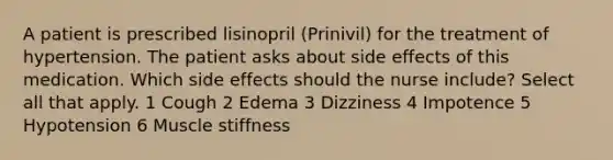 A patient is prescribed lisinopril (Prinivil) for the treatment of hypertension. The patient asks about side effects of this medication. Which side effects should the nurse include? Select all that apply. 1 Cough 2 Edema 3 Dizziness 4 Impotence 5 Hypotension 6 Muscle stiffness