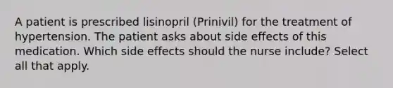 A patient is prescribed lisinopril (Prinivil) for the treatment of hypertension. The patient asks about side effects of this medication. Which side effects should the nurse include? Select all that apply.