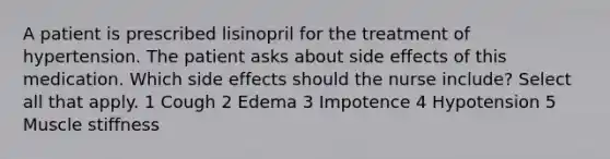 A patient is prescribed lisinopril for the treatment of hypertension. The patient asks about side effects of this medication. Which side effects should the nurse include? Select all that apply. 1 Cough 2 Edema 3 Impotence 4 Hypotension 5 Muscle stiffness