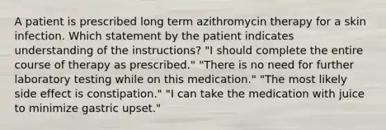 A patient is prescribed long term azithromycin therapy for a skin infection. Which statement by the patient indicates understanding of the instructions? "I should complete the entire course of therapy as prescribed." "There is no need for further laboratory testing while on this medication." "The most likely side effect is constipation." "I can take the medication with juice to minimize gastric upset."