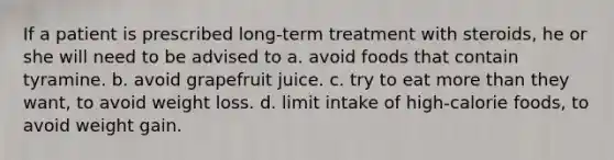 If a patient is prescribed long-term treatment with steroids, he or she will need to be advised to a. avoid foods that contain tyramine. b. avoid grapefruit juice. c. try to eat more than they want, to avoid weight loss. d. limit intake of high-calorie foods, to avoid weight gain.