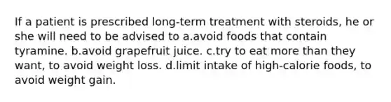 If a patient is prescribed long-term treatment with steroids, he or she will need to be advised to a.avoid foods that contain tyramine. b.avoid grapefruit juice. c.try to eat more than they want, to avoid weight loss. d.limit intake of high-calorie foods, to avoid weight gain.