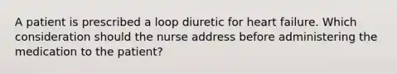 A patient is prescribed a loop diuretic for heart failure. Which consideration should the nurse address before administering the medication to the patient?