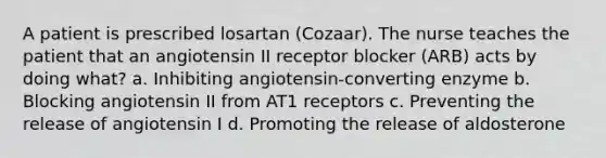 A patient is prescribed losartan (Cozaar). The nurse teaches the patient that an angiotensin II receptor blocker (ARB) acts by doing what? a. Inhibiting angiotensin-converting enzyme b. Blocking angiotensin II from AT1 receptors c. Preventing the release of angiotensin I d. Promoting the release of aldosterone